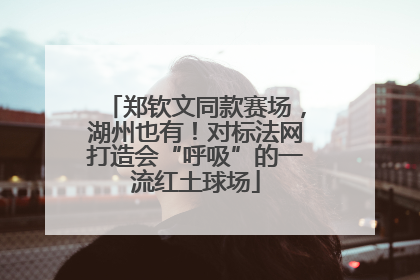 郑钦文同款赛场，湖州也有！对标法网打造会“呼吸”的一流红土球场