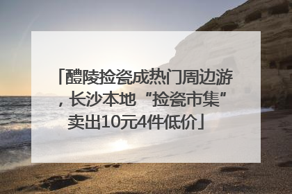 醴陵捡瓷成热门周边游，长沙本地“捡瓷市集”卖出10元4件低价