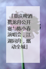 重庆啤酒携龙舟公开赛与陈小春演唱会，江湖同舟，燃动全城