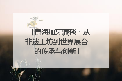 青海加牙藏毯：从非遗工坊到世界展台的传承与创新