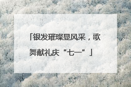 银发璀璨显风采，歌舞献礼庆“七一”