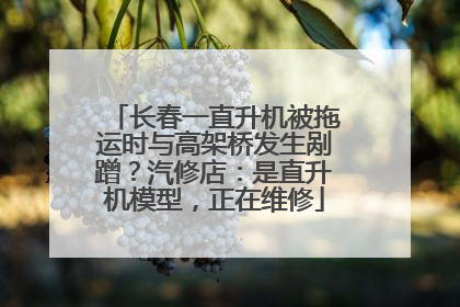 长春一直升机被拖运时与高架桥发生剐蹭？汽修店：是直升机模型，正在维修
