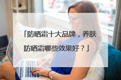 防晒霜十大品牌，养肤防晒霜哪些效果好？