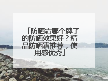 防晒霜哪个牌子的防晒效果好？精品防晒霜推荐，使用感优秀
