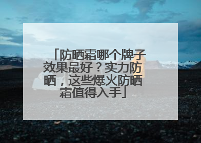 防晒霜哪个牌子效果最好？实力防晒，这些爆火防晒霜值得入手