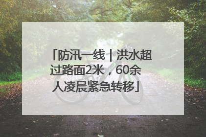 防汛一线｜洪水超过路面2米，60余人凌晨紧急转移