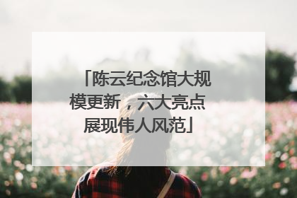 陈云纪念馆大规模更新，六大亮点展现伟人风范