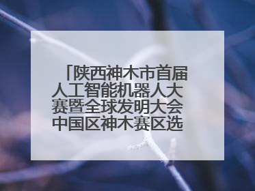 陕西神木市首届人工智能机器人大赛暨全球发明大会中国区神木赛区选拔赛隆重举行