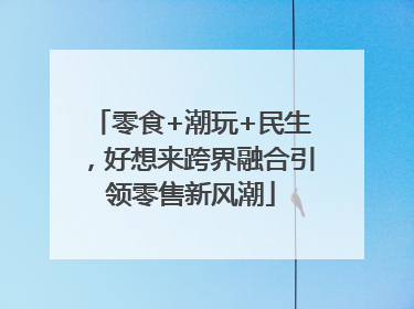 零食+潮玩+民生，好想来跨界融合引领零售新风潮