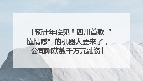 预计年底见！四川首款“懂情感”的机器人要来了，公司刚获数千万元融资
