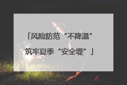 风险防范“不降温” 筑牢夏季“安全堤”