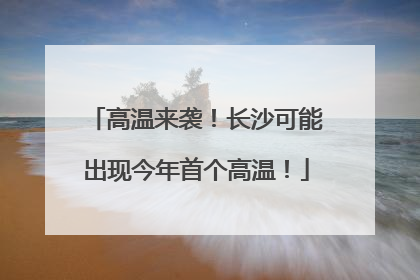 高温来袭！长沙可能出现今年首个高温！