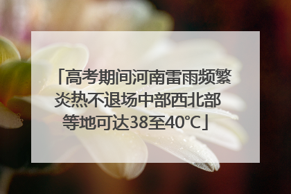 高考期间河南雷雨频繁 炎热不退场中部西北部等地可达38至40℃