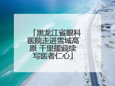 黑龙江省眼科医院走进雪域高原 千里援藏续写医者仁心