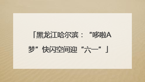 黑龙江哈尔滨：“哆啦A梦”快闪空间迎“六一”