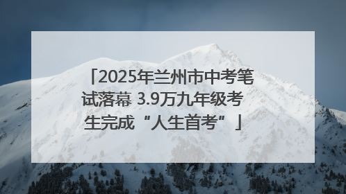 2025年兰州市中考笔试落幕 3.9万九年级考生完成“人生首考”