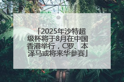 2025年沙特超级杯将于8月在中国香港举行，C罗、本泽马或将来华参赛