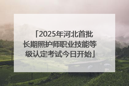2025年河北首批长期照护师职业技能等级认定考试今日开始