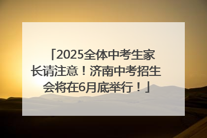 2025全体中考生家长请注意！济南中考招生会将在6月底举行！