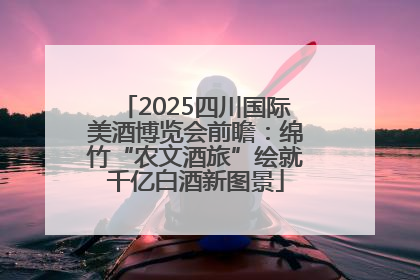 2025四川国际美酒博览会前瞻：绵竹“农文酒旅”绘就千亿白酒新图景