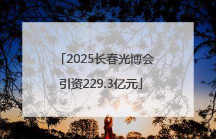 2025长春光博会引资229.3亿元