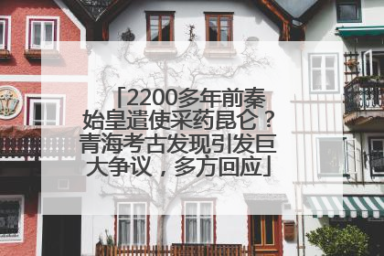 2200多年前秦始皇遣使采药昆仑？青海考古发现引发巨大争议，多方回应
