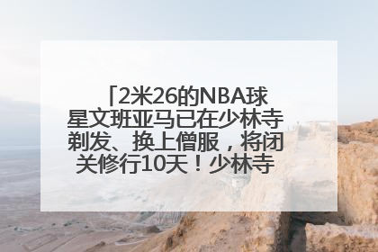 2米26的NBA球星文班亚马已在少林寺剃发、换上僧服，将闭关修行10天！少林寺回应：人在寺里