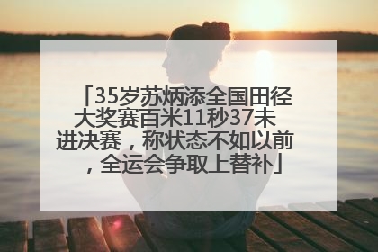 35岁苏炳添全国田径大奖赛百米11秒37未进决赛，称状态不如以前，全运会争取上替补