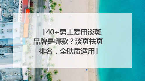 40+男士爱用淡斑品牌是哪款？淡斑祛斑排名，全肤质适用
