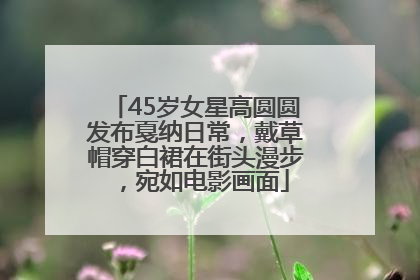 45岁女星高圆圆发布戛纳日常，戴草帽穿白裙在街头漫步，宛如电影画面