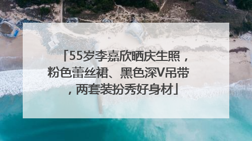 55岁李嘉欣晒庆生照，粉色蕾丝裙、黑色深V吊带，两套装扮秀好身材