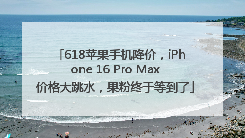 618苹果手机降价，iPhone 16 Pro Max价格大跳水，果粉终于等到了