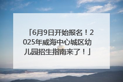 6月9日开始报名！2025年威海中心城区幼儿园招生指南来了！